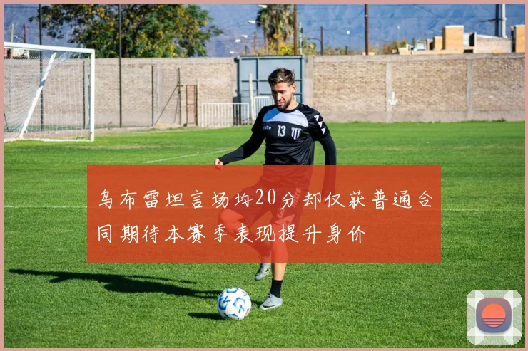 乌布雷坦言场均20分却仅获普通合同期待本赛季表现提升身价