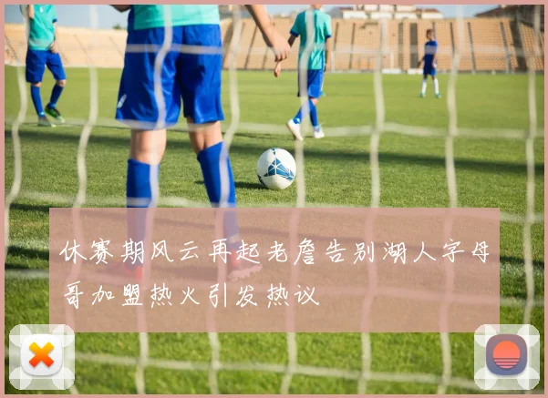 休赛期风云再起老詹告别湖人字母哥加盟热火引发热议