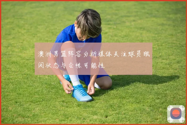 澳洲男篮阵容分析媒体关注球员赋闲状态与合练可能性