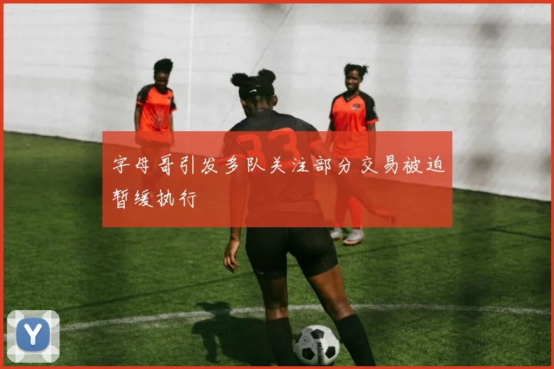 字母哥引发多队关注部分交易被迫暂缓执行