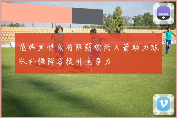 范弗里特或将降薪续约火箭助力球队补强阵容提升竞争力