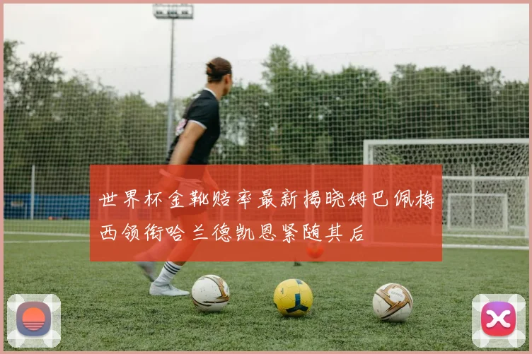 世界杯金靴赔率最新揭晓姆巴佩梅西领衔哈兰德凯恩紧随其后