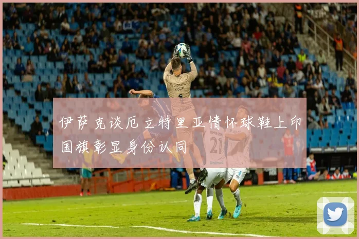 伊萨克谈厄立特里亚情怀球鞋上印国旗彰显身份认同