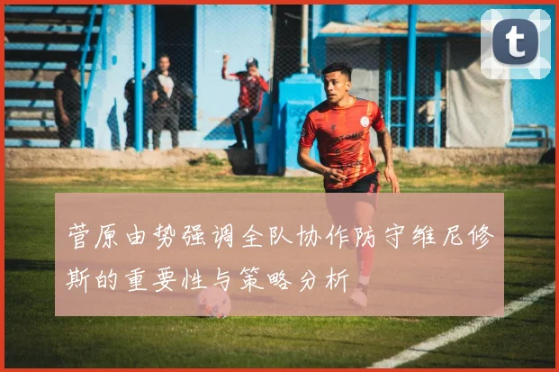 菅原由势强调全队协作防守维尼修斯的重要性与策略分析