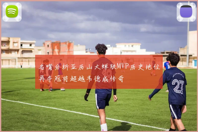 名嘴分析亚历山大蝉联MVP历史地位再夺冠将超越韦德成传奇