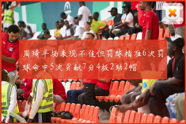 周琦半场表现不佳但罚球精准6次罚球命中5次贡献7分4板2助2帽