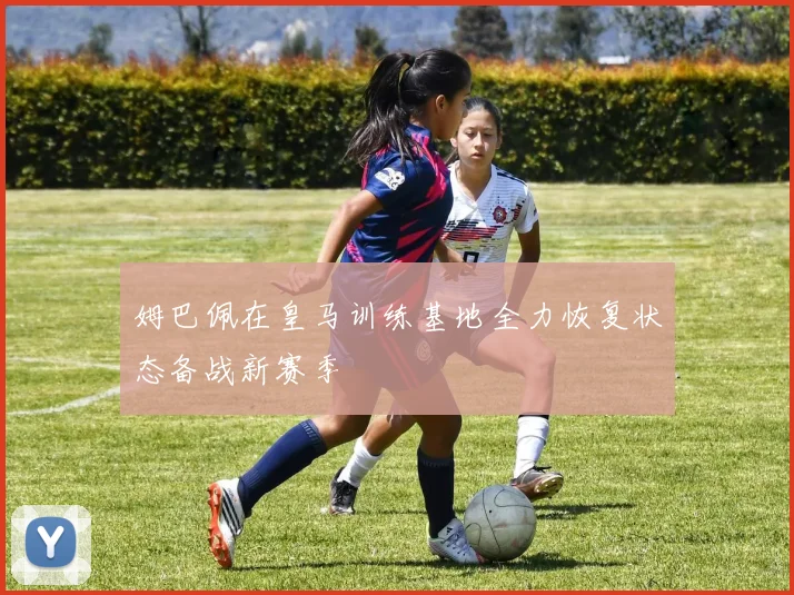 姆巴佩在皇马训练基地全力恢复状态备战新赛季