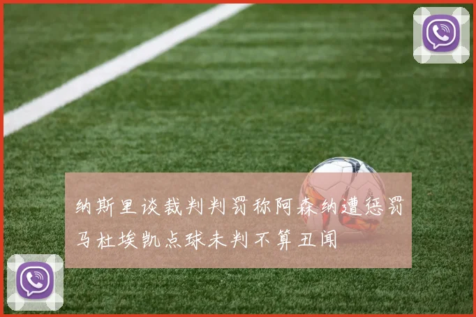 纳斯里谈裁判判罚称阿森纳遭惩罚马杜埃凯点球未判不算丑闻