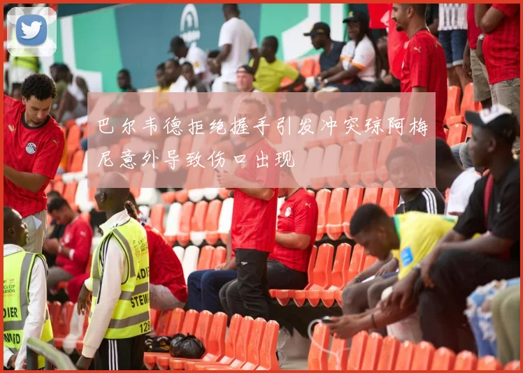 巴尔韦德拒绝握手引发冲突琼阿梅尼意外导致伤口出现