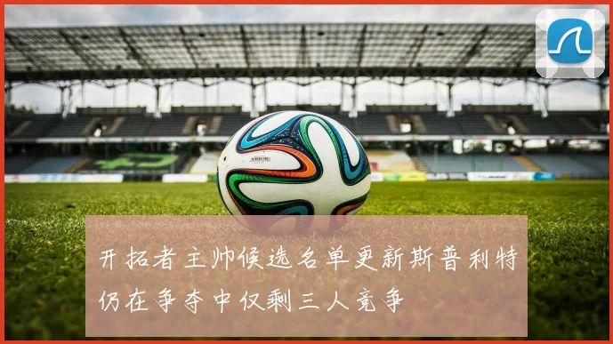 开拓者主帅候选名单更新斯普利特仍在争夺中仅剩三人竞争