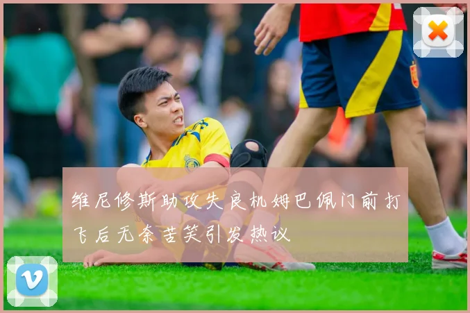 维尼修斯助攻失良机姆巴佩门前打飞后无奈苦笑引发热议