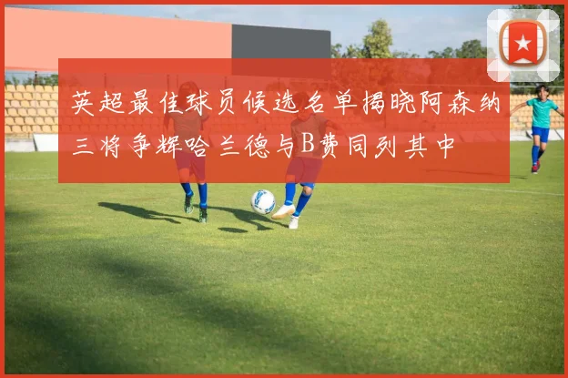 英超最佳球员候选名单揭晓阿森纳三将争辉哈兰德与B费同列其中