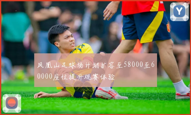 凤凰山足球场计划扩容至58000至60000座位提升观赛体验