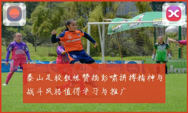 泰山足校教练赞扬彭啸拼搏精神与战斗风格值得学习与推广