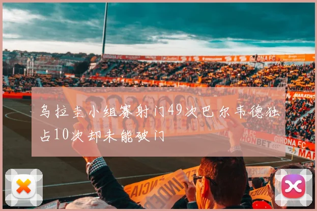 乌拉圭小组赛射门49次巴尔韦德独占10次却未能破门