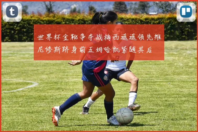 世界杯金靴争夺战梅西遥遥领先维尼修斯跻身前五姆哈凯紧随其后