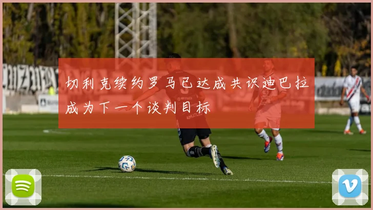 切利克续约罗马已达成共识迪巴拉成为下一个谈判目标
