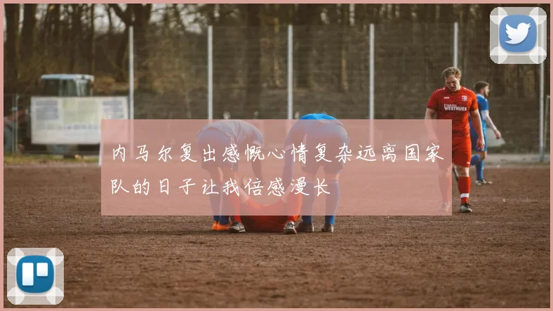 内马尔复出感慨心情复杂远离国家队的日子让我倍感漫长