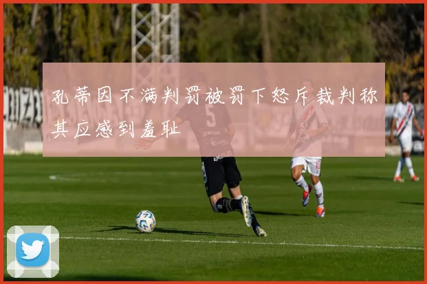 孔蒂因不满判罚被罚下怒斥裁判称其应感到羞耻