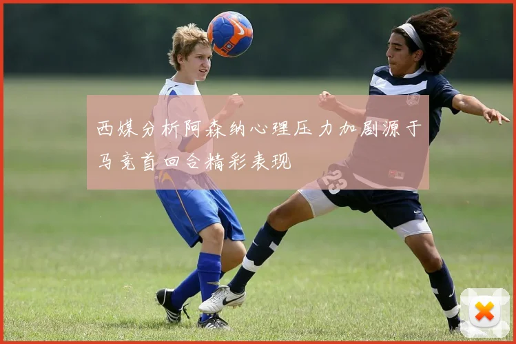 西媒分析阿森纳心理压力加剧源于马竞首回合精彩表现