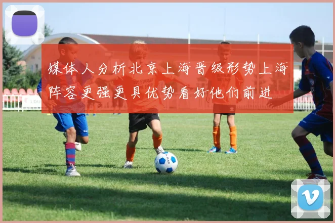 媒体人分析北京上海晋级形势上海阵容更强更具优势看好他们前进