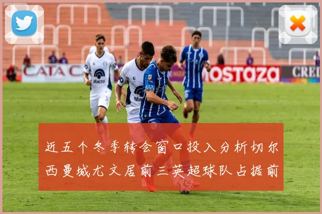 近五个冬季转会窗口投入分析切尔西曼城尤文居前三英超球队占据前十五名中的七席
