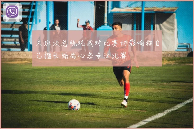 文班谈总统观战对比赛的影响称自己擅长隔离心态专注比赛